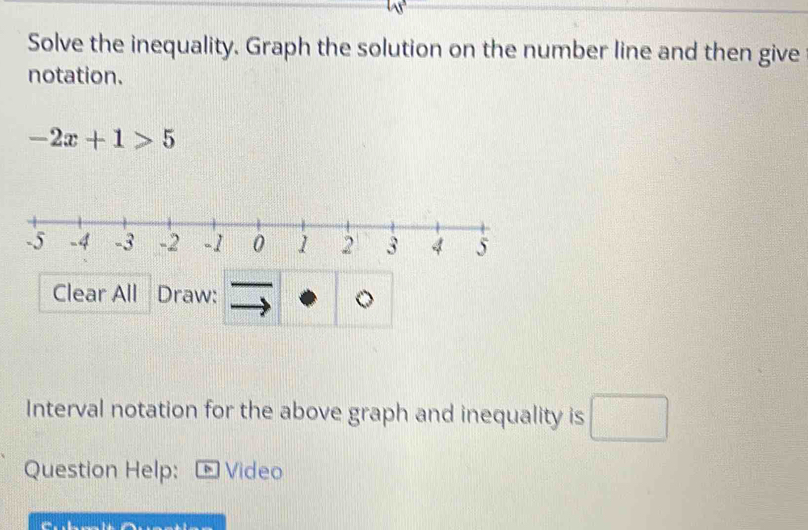 Solve the inequality. Graph the solution on the number line and then give 
notation.
-2x+1>5
Clear All Draw: 
Interval notation for the above graph and inequality is □ 
Question Help: - Video