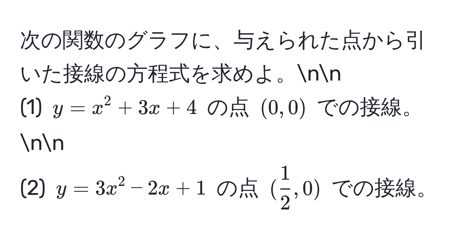 次の関数のグラフに、与えられた点から引いた接線の方程式を求めよ。nn
(1) $y = x^(2 + 3x + 4$ の点 $(0,0)$ での接線。nn
(2) $y = 3x^2 - 2x + 1$ の点 $(frac1)2, 0)$ での接線。