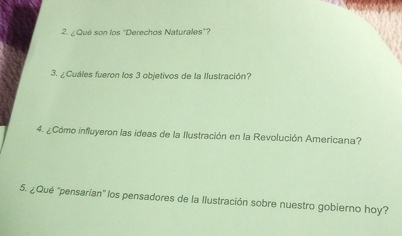 ¿Qué son los “Derechos Naturales”? 
3. ¿Cuáles fueron los 3 objetivos de la Ilustración? 
4. ¿Cómo influyeron las ideas de la Ilustración en la Revolución Americana? 
5. ¿Qué “pensarían” los pensadores de la llustración sobre nuestro gobierno hoy?