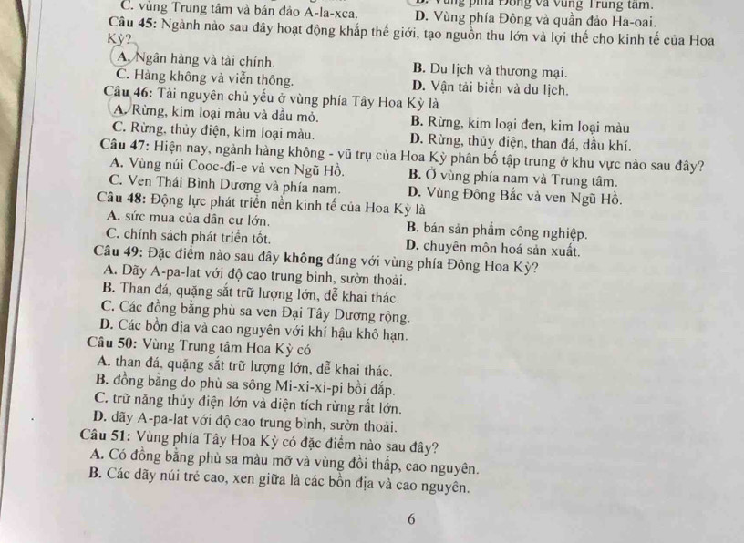 ng pia Đông và vung Trung tam.
C. vùng Trung tâm và bán đảo A-la-xca. D. Vùng phía Đông và quần đảo Ha-oai.
Câu 45: Ngành nào sau đây hoạt động khắp thế giới, tạo nguồn thu lớn và lợi thế cho kinh tế của Hoa
Kỳ?
A Ngân hàng và tài chính. B. Du lịch và thương mại.
C. Hàng không và viễn thông. D. Vận tải biển và du lịch.
Câu 46: Tài nguyên chủ yếu ở vùng phía Tây Hoa Kỳ là
A. Rừng, kim loại màu và dầu mỏ. B. Rừng, kim loại đen, kim loại màu
C. Rừng, thủy điện, kim loại màu. D. Rừng, thủy điện, than đá, dầu khí.
Câu 47: Hiện nay, ngành hàng không - vũ trụ của Hoa Kỳ phân bố tập trung ở khu vực nào sau đây?
A. Vùng núi Cooc-đi-e và ven Ngũ Hồ. B. Ở vùng phía nam và Trung tâm.
C. Ven Thái Bình Dương và phía nam. D. Vùng Đông Bắc và ven Ngũ Hồ.
Câu 48: Động lực phát triển nền kinh tế của Hoa Kỳ là
A. sức mua của dân cư lớn. B. bán sản phẩm công nghiệp.
C. chính sách phát triển tốt. D. chuyên môn hoá sản xuất.
Câu 49: Đặc điểm nào sau đây không đúng với vùng phía Đông Hoa Kỳ?
A. Dãy A-pa-lat với độ cao trung bình, sườn thoài.
B. Than đá, quặng sắt trữ lượng lớn, dễ khai thác.
C. Các đồng bằng phù sa ven Đại Tây Dương rộng.
D. Các bồn địa và cao nguyên với khí hậu khô hạn.
Câu 50: Vùng Trung tâm Hoa Kỳ có
A. than đá, quặng sắt trữ lượng lớn, dễ khai thác.
B. đồng bằng do phù sa sông Mi-xi-xi-pi bồi đắp.
C. trữ năng thủy điện lớn và diện tích rừng rất lớn.
D. dãy A-pa-lat với độ cao trung bình, sườn thoải.
Câu 51: Vùng phía Tây Hoa Kỳ có đặc điểm nào sau đây?
A. Có đồng bằng phù sa màu mỡ và vùng đồi thấp, cao nguyên.
B. Các dãy núi trẻ cao, xen giữa là các bồn địa và cao nguyên.
6