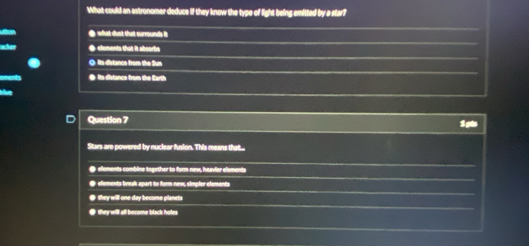 What could an astronomer deduce if they know the type of light being emitted by a star?
utton ● what dust that surrounds it
● elements that it absorbs
◎ its distance from the Sun
● its distance from the Earth
a
Question 7
1pts
Stars are powered by nuclear fusion. This means that...
● elements combine together to form new, heavier elements
● elements break apart to form new, simpler elements
● they will one day become planets
● they will all become black holes
