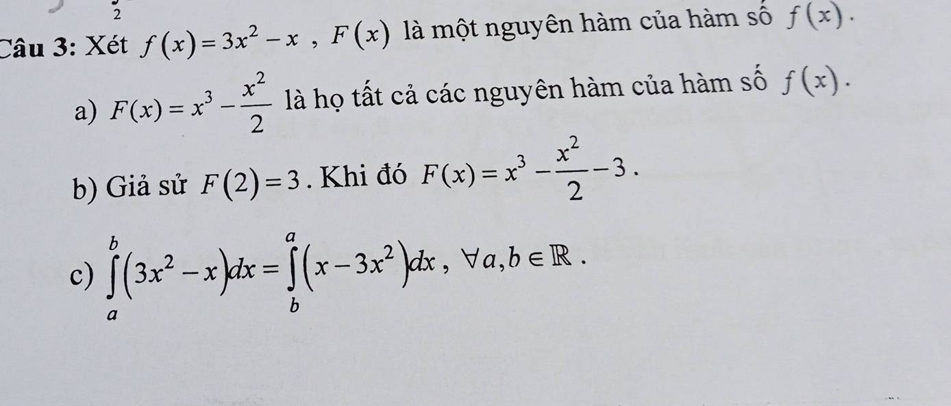 Xét f(x)=3x^2-x, F(x) là một nguyên hàm của hàm số f(x). 
a) F(x)=x^3- x^2/2  là họ tất cả các nguyên hàm của hàm số f(x). 
b) Giả sử F(2)=3. Khi đó F(x)=x^3- x^2/2 -3. 
c) ∈tlimits _a^(b(3x^2)-x)dx=∈tlimits _b^(a(x-3x^2))dx, forall a, b∈ R.