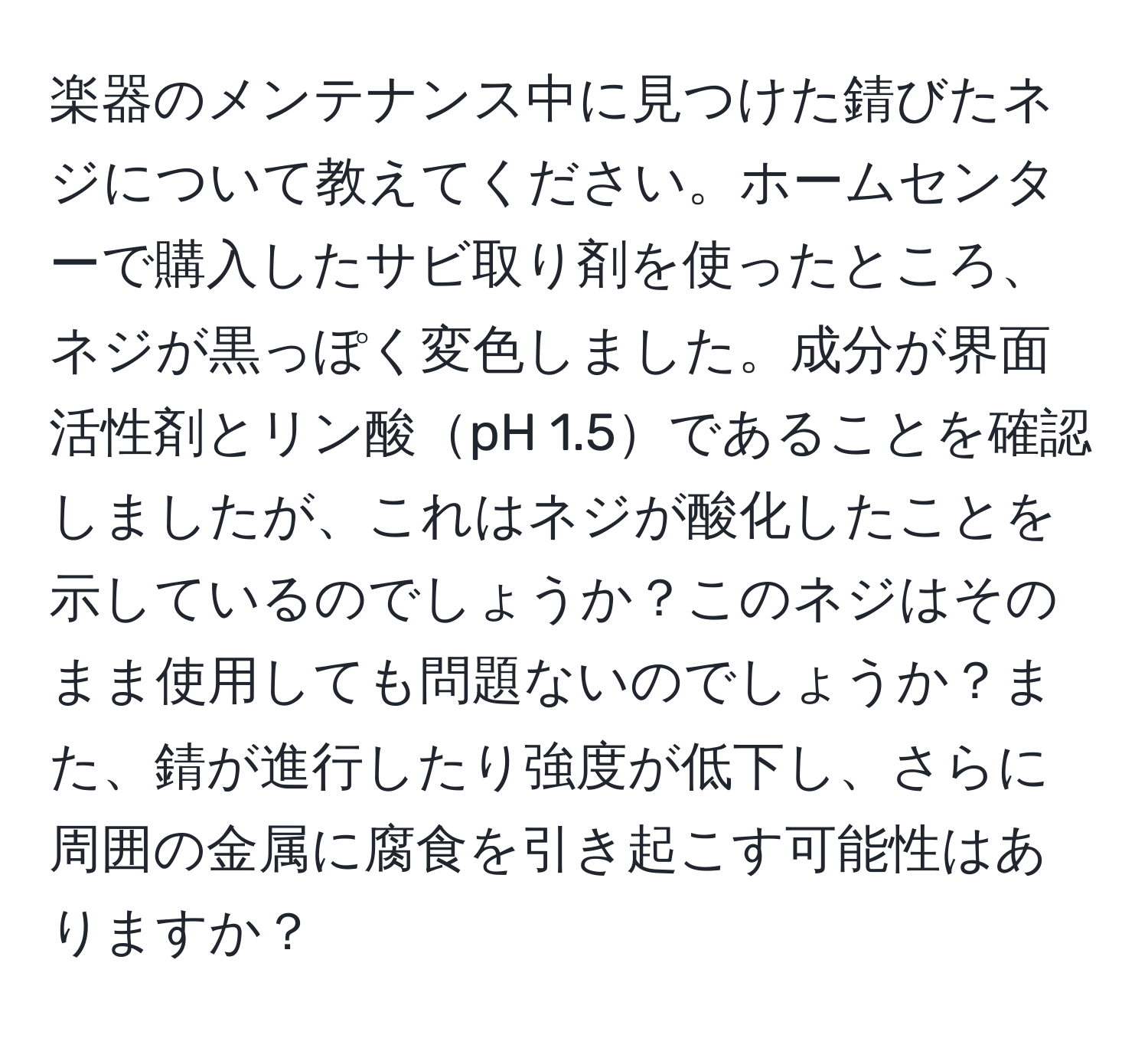 楽器のメンテナンス中に見つけた錆びたネジについて教えてください。ホームセンターで購入したサビ取り剤を使ったところ、ネジが黒っぽく変色しました。成分が界面活性剤とリン酸pH 1.5であることを確認しましたが、これはネジが酸化したことを示しているのでしょうか？このネジはそのまま使用しても問題ないのでしょうか？また、錆が進行したり強度が低下し、さらに周囲の金属に腐食を引き起こす可能性はありますか？