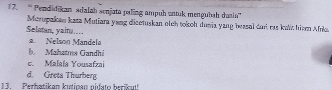 “ Pendidikan adalah senjata paling ampuh untuk mengubah dunia”
Merupakan kata Mutiara yang dicetuskan oleh tokoh dunia yang beasal dari ras kulit hitam Afrika
Selatan, yaitu..
a. Nelson Mandela
b. Mahatma Gandhi
c. Malala Yousafzai
d. Greta Thurberg
13. Perhatikan kutipan pidato berikut!