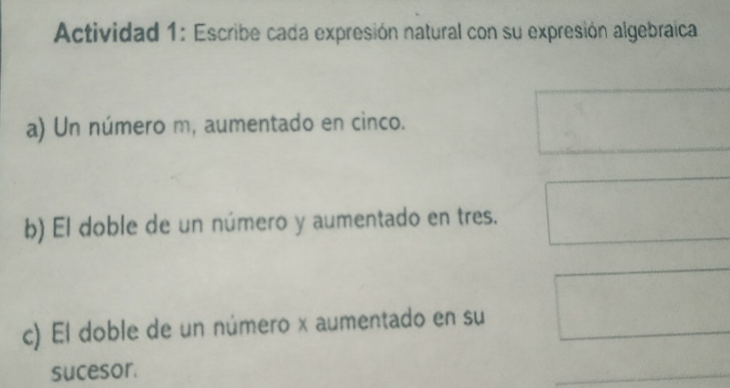 Actividad 1: Escribe cada expresión natural con su expresión algebraica 
a) Un número m, aumentado en cinco. 
b) El doble de un número y aumentado en tres. 
c) El doble de un número x aumentado en su 
sucesor. 
_