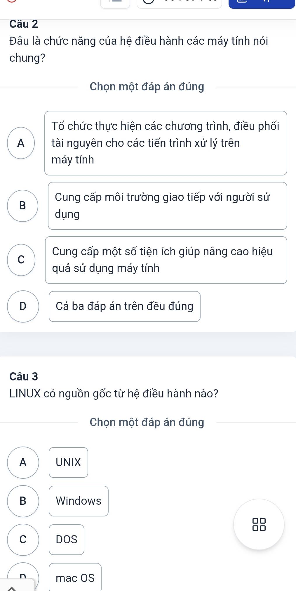 Đâu là chức năng của hệ điều hành các máy tính nói
chung?
Chọn một đáp án đúng
Tổ chức thực hiện các chương trình, điều phối
A tài nguyên cho các tiến trình xử lý trên
máy tính
Cung cấp môi trường giao tiếp với người sử
B
dụng
Cung cấp một số tiện ích giúp nâng cao hiệu
C
quả sử dụng máy tính
D Cả ba đáp án trên đều đúng
Câu 3
LINUX có nguồn gốc từ hệ điều hành nào?
Chọn một đáp án đúng
A UNIX
B Windows
□□
□□
C DOS
n mac OS