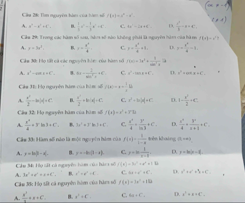  1/2 
Câu 28: Tìm nguyên hàm của hàm số f(x)=x^4-x^2.
A. x^5-x^3+C. B.  1/5 x^3- 1/3 x^3+C. C. 4x^3-2x+C. D.  x^3/3 -x+C.
Câu 29: Trong các hàm số sau, hàm số nào không phải là nguyên hàm của hà m f(x)=x^3 ?
A. y=3x^2. B. y= x^4/4 . C. y= x^4/4 +1. D. y= x^4/4 -1.
Câu 30: Họ tất cả các nguyên hàm của hàm số f(x)=3x^2+ 1/sin^2x  là
A. x^3-cot x+C. B. 6x- 2/sin^2x +C. C. x^3· tan x+C. D. x^3+cot x+C.
Câu 31: Họ nguyên hàm của hàm số f(x)=x+ 1/x 1a
A.  x^2/2 -ln |x|+C. B.  x^2/2 +ln |x|+C. C. x^2+ln |x|+C. D. 1- x^2/2 +C.
Câu 32: Họ nguyên hàm của hàm số f(x)=x^3+3^x10
A.  x^4/4 +3^2ln 3+C. B. 3x^2+3^xln 3+C. C.  x^4/4 + 3^x/ln 3 +C. D.  x^4/4 + 3^x/x+1 +C.
Câu 33: Hàm số nào là một nguyên hàm của f(x)= 1/1-x  trên khoảng (1;+∈fty )
A. y=ln |1-x|. B. y=-ln (1-x). C. y=ln  1/x-1 . D. y=ln |x-1|.
Câu 34: Họ tất cả nguyên hàm của hàma số f(x)=3x^2+e^x+112
A. 3x^3+e^x+x+C'. B. x^3+e^x+C. C. 6x+e^x+C. D. x^3+e^x+x+C.
Câu 35: Họ tất cá nguyên hàm của hàm số f(x)=3x^2+11lambda
A.  x^3/3 +x+C. B. x^3+C. C. 6x+C. D. x^3+x+C.