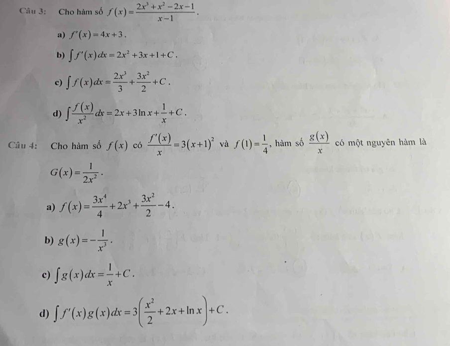 Cho hàm số f(x)= (2x^3+x^2-2x-1)/x-1 .
a) f'(x)=4x+3.
b) ∈t f'(x)dx=2x^2+3x+1+C.
c) ∈t f(x)dx= 2x^3/3 + 3x^2/2 +C.
d) ∈t  f(x)/x^2 dx=2x+3ln x+ 1/x +C. 
Câu 4: Cho hàm số f(x) có  f'(x)/x =3(x+1)^2 và f(1)= 1/4  , hàm số  g(x)/x  có một nguyên hàm là
G(x)= 1/2x^2 .
a) f(x)= 3x^4/4 +2x^3+ 3x^2/2 -4.
b) g(x)=- 1/x^3 .
c) ∈t g(x)dx= 1/x +C.
d) ∈t f'(x)g(x)dx=3( x^2/2 +2x+ln x)+C.