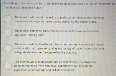 According to the lesson, which of the following best describes the role of the mentor to
the advanced beginner nurse?
The mentor will model the ability to make career choices that advance
the advanced beginner nurse toward achieving the expert stage.
The mentor serves to guide the novice nurse to develop important,
but basic, nursing skills.
The mentor will be familiar with his or her own knowledge level, model
collaboration with people serving in a variety of patient care roles, and
will guide the mentee through reflective practice.
The mentor will provide opportunities that expose the advanced
beginner nurse to fresh and novel experiences to facilitate the
expansion of knowledge and skill development.