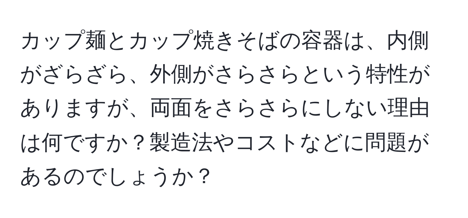 カップ麺とカップ焼きそばの容器は、内側がざらざら、外側がさらさらという特性がありますが、両面をさらさらにしない理由は何ですか？製造法やコストなどに問題があるのでしょうか？