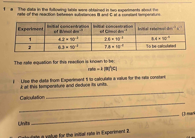 a The data in the following table were obtained in two experiments about the
rate of the reaction between substances B and C at a constant temperature.
The rate equation for this reaction is known to be:
rate=k[B]^2[C]
i Use the data from Experiment 1 to calculate a value for the rate constant
k at this temperature and deduce its units.
_
Calculation
_
_(3 mark
Units
alculate a value for the initial rate in Experiment 2.