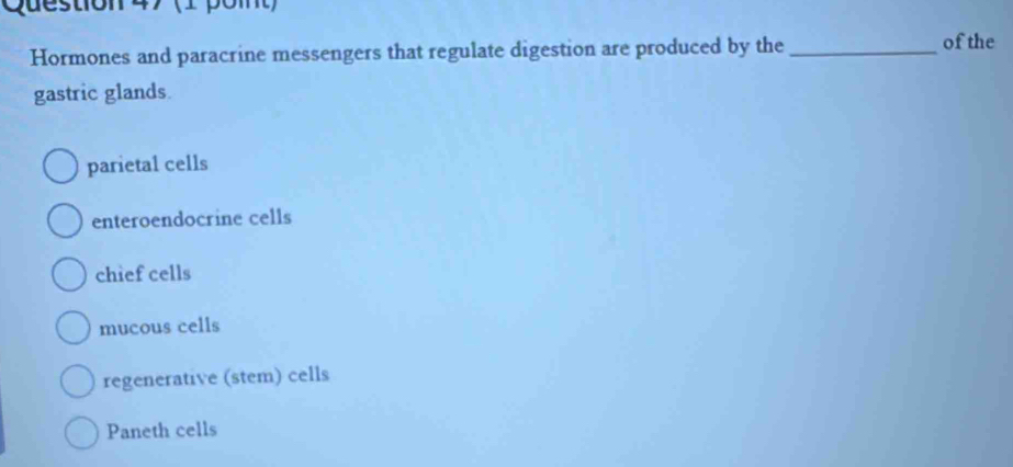 Hormones and paracrine messengers that regulate digestion are produced by the _of the
gastric glands.
parietal cells
enteroendocrine cells
chief cells
mucous cells
regenerative (stem) cells
Paneth cells