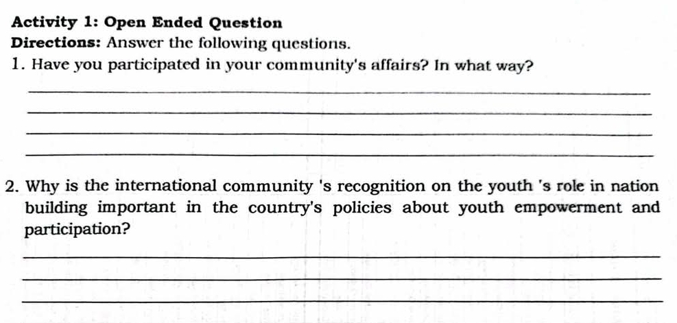 Activity 1: Open Ended Question 
Directions: Answer the following questions. 
1. Have you participated in your community's affairs? In what way? 
_ 
_ 
_ 
_ 
2. Why is the international community 's recognition on the youth 's role in nation 
building important in the country's policies about youth empowerment and 
participation? 
_ 
_ 
_