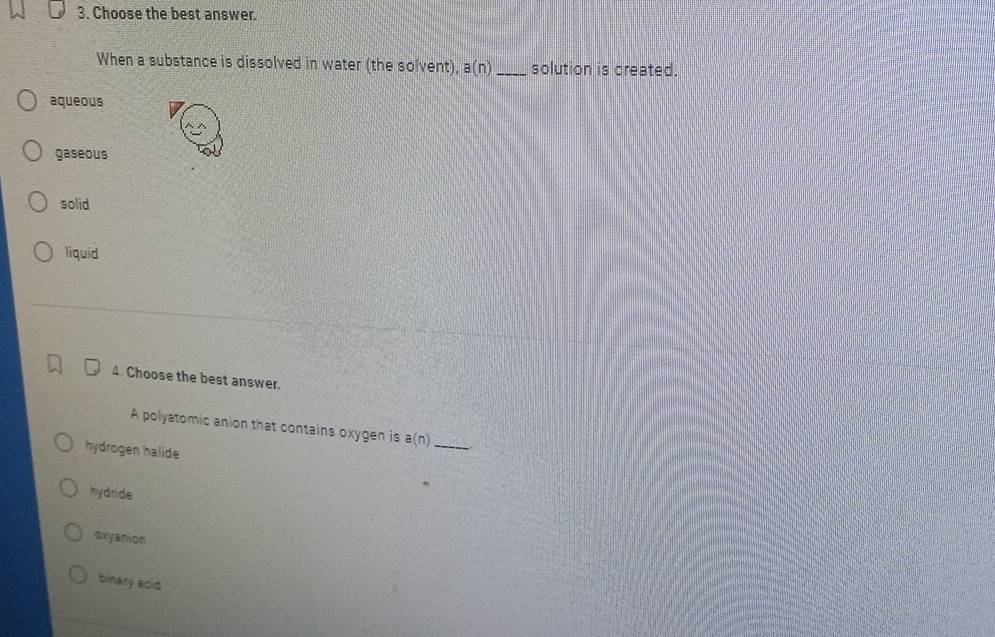 Choose the best answer.
When a substance is dissolved in water (the solvent), a(n) _ solution is created.
aqueous
gaseous
solid
liquid
4. Choose the best answer.
A polyatomic anion that contains oxygen is a(n
hydrogen halide
_
hydride
oxyanion
binary acid