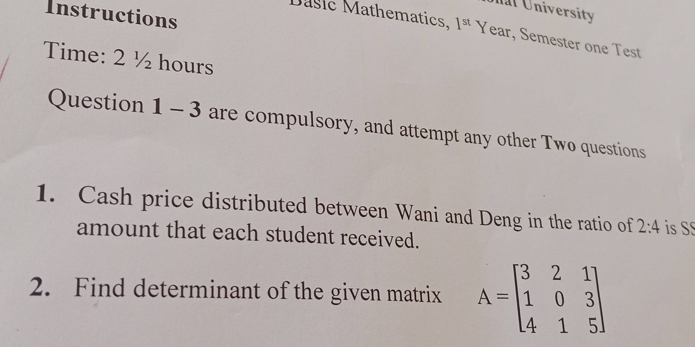 nl University 
Instructions 
Dasic Mathematics. 1^(st)Y ear, Semester one Test 
Time: 2 ½ hours
Question 1 - 3 are compulsory, and attempt any other Two questions 
1. Cash price distributed between Wani and Deng in the ratio of 2:4 is S 
amount that each student received. 
2. Find determinant of the given matrix A=beginbmatrix 3&2&1 1&0&3 4&1&5endbmatrix