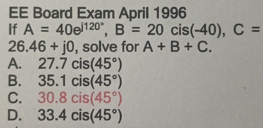 EE Board Exam April 1996
If A=40e^(j120^circ), B=20 )cis(-40), C=
26.46+j0 , solve for A+B+C.
A. 27.7cis(45°)
B. 35.1cis(45°)
C. 30.8cis(45°)
D. 33.4cis(45°)