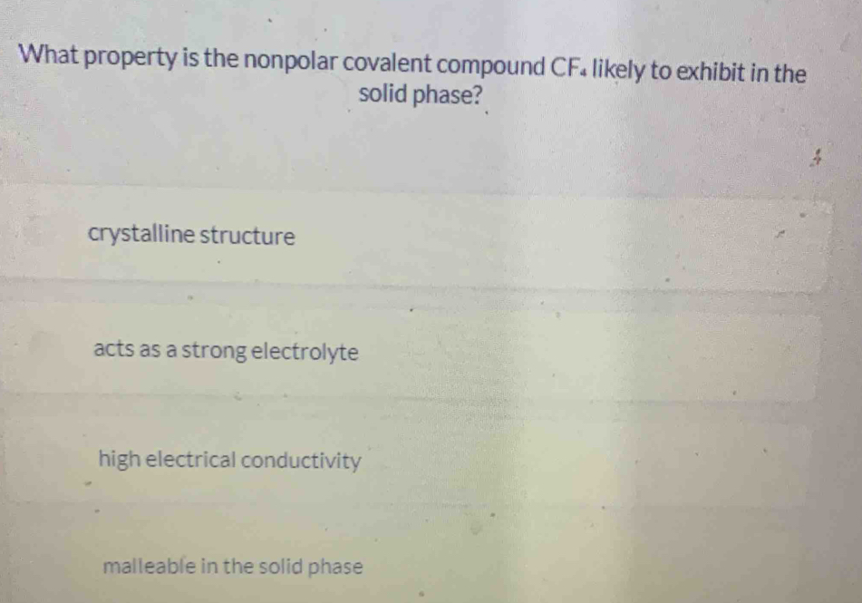 What property is the nonpolar covalent compound CF₄ likely to exhibit in the
solid phase?
crystalline structure
acts as a strong electrolyte
high electrical conductivity
malleable in the solid phase