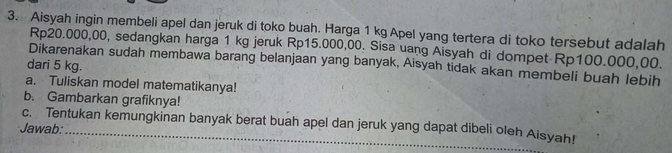 Aisyah ingin membeli apel dan jeruk di toko buah. Harga 1 kg Apel yang tertera di toko tersebut adalah
Rp20.000,00, sedangkan harga 1 kg jeruk Rp15.000,00. Sisa uang Aisyah di dompet Rp100.000,00. 
Dikarenakan sudah membawa barang belanjaan yang banyak, Aisyah tidak akan membeli buah lebih 
dari 5 kg. 
a. Tuliskan model matematikanya! 
b. Gambarkan grafiknya! 
Jawab: c. Tentukan kemungkinan banyak berat buah apel dan jeruk yang dapat dibeli oleh Aisyah!