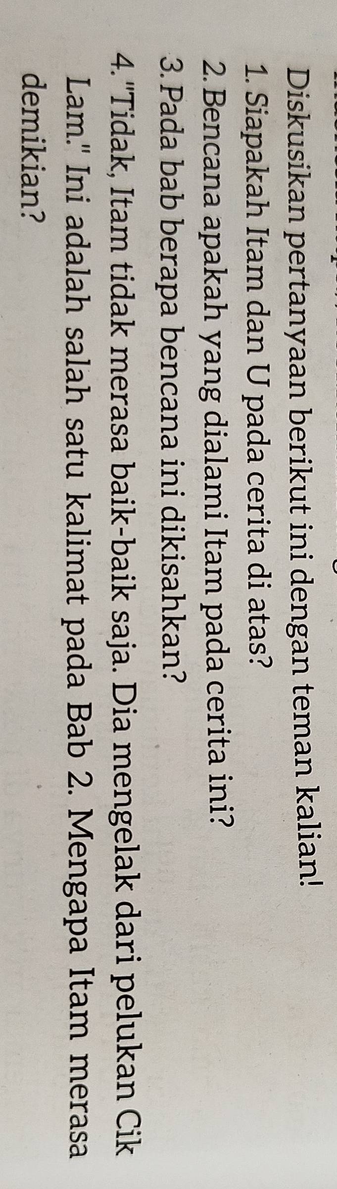 Diskusikan pertanyaan berikut ini dengan teman kalian! 
1. Siapakah Itam dan U pada cerita di atas? 
2. Bencana apakah yang dialami Itam pada cerita ini? 
3. Pada bab berapa bencana ini dikisahkan? 
4.'Tidak, Itam tidak merasa baik-baik saja. Dia mengelak dari pelukan Cik 
Lam." Ini adalah salah satu kalimat pada Bab 2. Mengapa Itam merasa 
demikian?