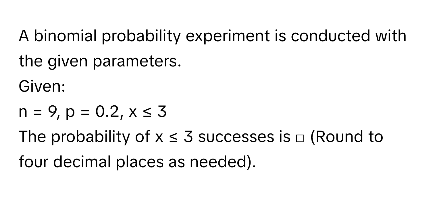 A binomial probability experiment is conducted with the given parameters. 
Given: 
n = 9, p = 0.2, x ≤ 3 
The probability of x ≤ 3 successes is □ (Round to four decimal places as needed).