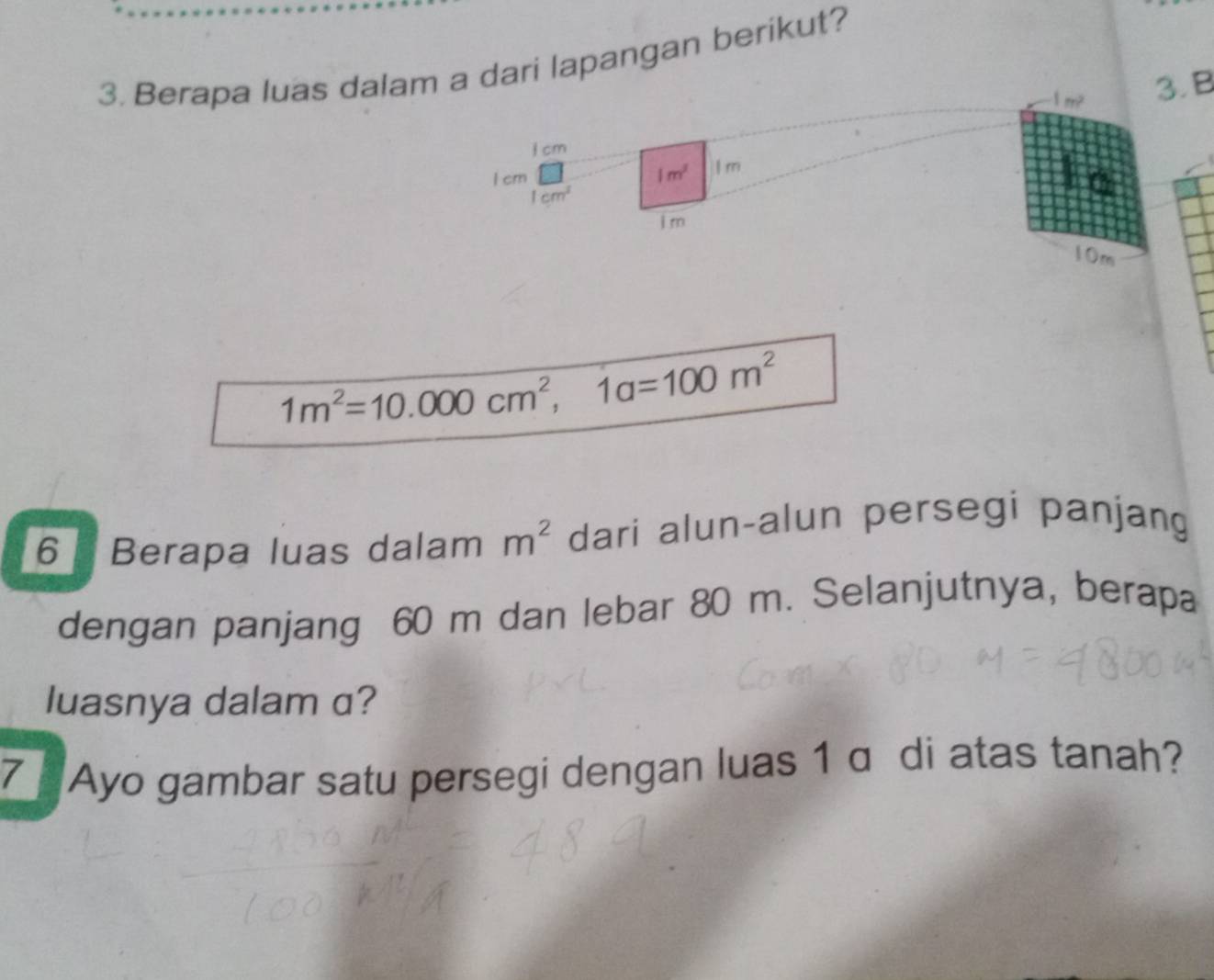 Berapa luas dalam a dari lapangan berikut?
1m^2 3. B 
I cm
I crn 1m^2 I m
1cm^3
Im
10m
1m^2=10.000cm^2, 1a=100m^2
6 Berapa luas dalam m^2 dari alun-alun persegi panjang 
dengan panjang 60 m dan lebar 80 m. Selanjutnya, berapa 
luasnya dalam a? 
7 Ayo gambar satu persegi dengan luas 1 α di atas tanah?