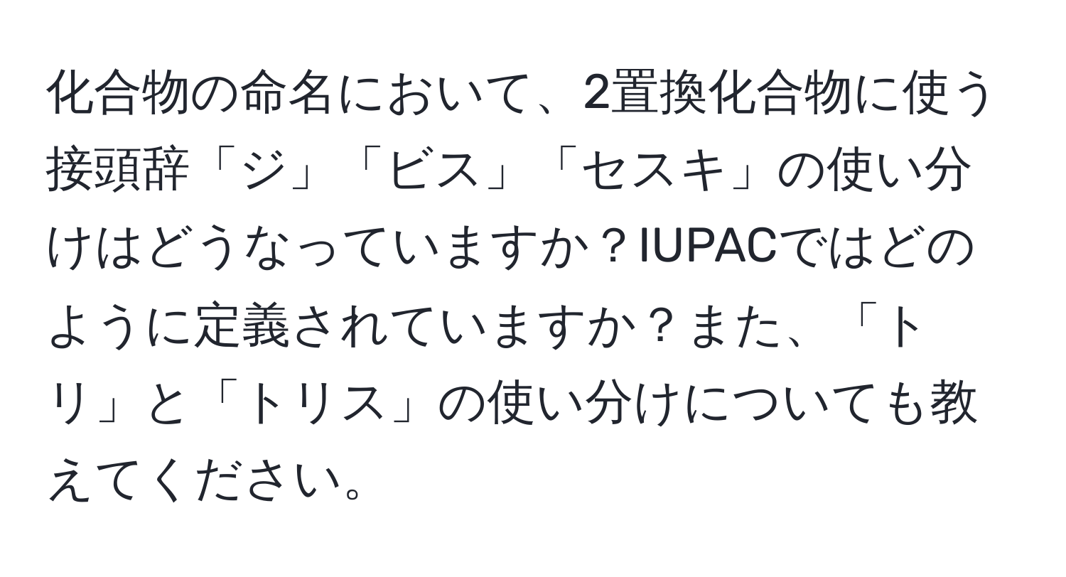 化合物の命名において、2置換化合物に使う接頭辞「ジ」「ビス」「セスキ」の使い分けはどうなっていますか？IUPACではどのように定義されていますか？また、「トリ」と「トリス」の使い分けについても教えてください。