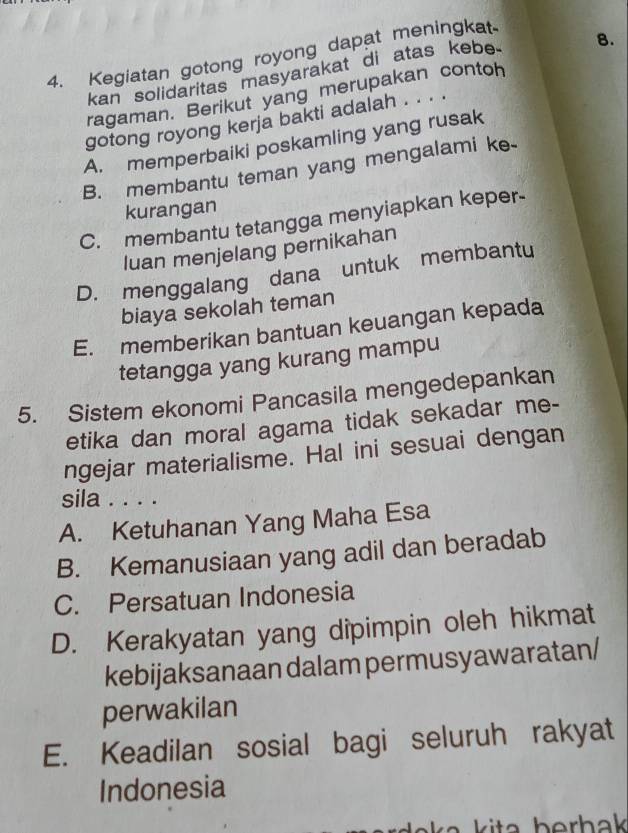 Kegiatan gotong royong dapat meningkat
kan solidaritas masyarakat di atas kebe. 8.
ragaman. Berikut yang merupakan contoh
gotong royong kerja bakti adalah . . . .
A. memperbaiki poskamling yang rusak
B. membantu teman yang mengalami ke-
kurangan
C. membantu tetangga menyiapkan keper-
luan menjelang pernikahan
D. menggalang dana untuk membantu
biaya sekolah teman
E. memberikan bantuan keuangan kepada
tetangga yang kurang mampu
5. Sistem ekonomi Pancasila mengedepankan
etika dan moral agama tidak sekadar me-
ngejar materialisme. Hal ini sesuai dengan
sila . . . .
A. Ketuhanan Yang Maha Esa
B. Kemanusiaan yang adil dan beradab
C. Persatuan Indonesia
D. Kerakyatan yang dipimpin oleh hikmat
kebijaksanaan dalam permusyawaratan/
perwakilan
E. Keadilan sosial bagi seluruh rakyat
Indonesia