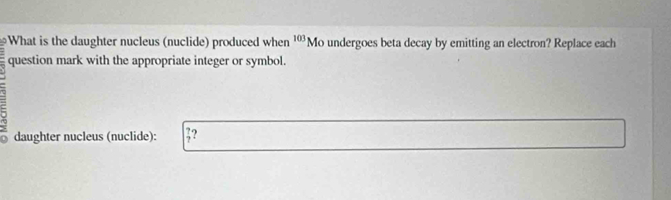 What is the daughter nucleus (nuclide) produced when ¹Mo undergoes beta decay by emitting an electron? Replace each 
question mark with the appropriate integer or symbol. 
a
9 daughter nucleus (nuclide): ;?