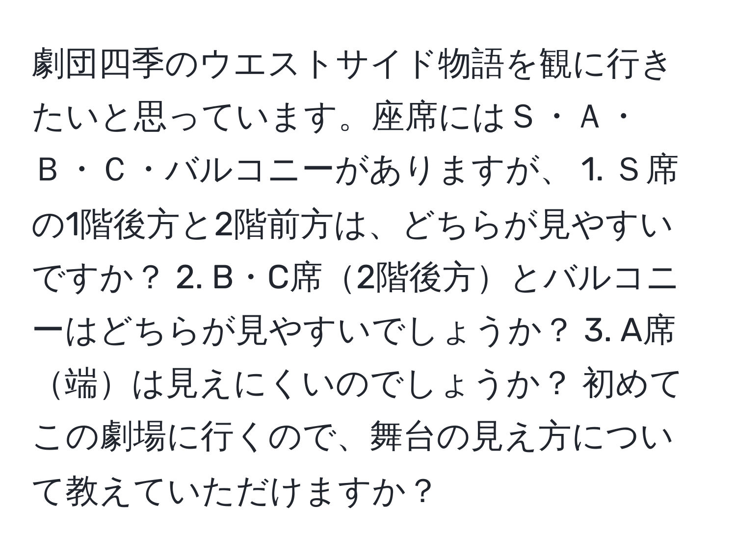 劇団四季のウエストサイド物語を観に行きたいと思っています。座席にはＳ・Ａ・Ｂ・Ｃ・バルコニーがありますが、 1. Ｓ席の1階後方と2階前方は、どちらが見やすいですか？ 2. B・C席2階後方とバルコニーはどちらが見やすいでしょうか？ 3. A席端は見えにくいのでしょうか？ 初めてこの劇場に行くので、舞台の見え方について教えていただけますか？