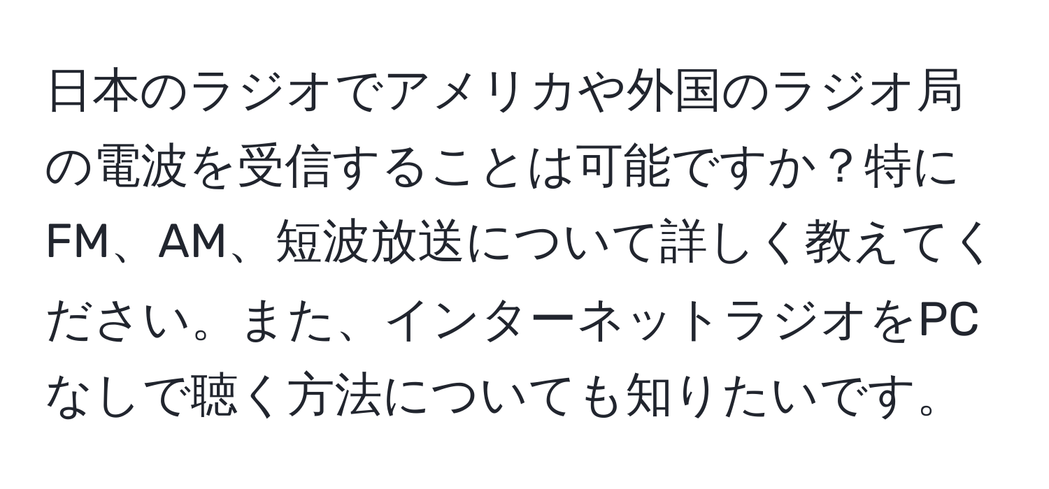 日本のラジオでアメリカや外国のラジオ局の電波を受信することは可能ですか？特にFM、AM、短波放送について詳しく教えてください。また、インターネットラジオをPCなしで聴く方法についても知りたいです。