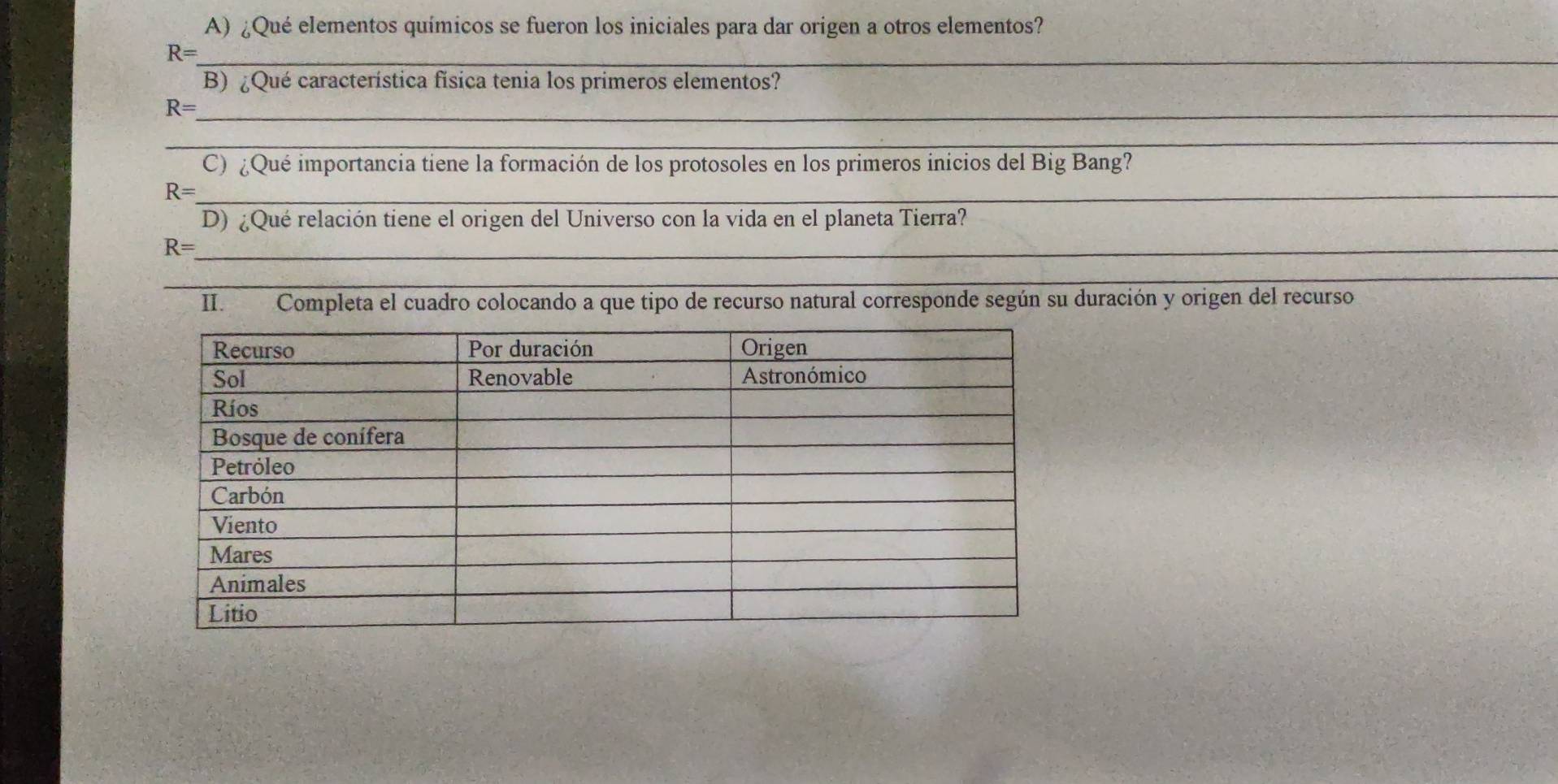 ¿Qué elementos químicos se fueron los iniciales para dar origen a otros elementos?
R= _ 
B) ¿Qué característica física tenia los primeros elementos? 
_ R=
_ 
C) ¿Qué importancia tiene la formación de los protosoles en los primeros inicios del Big Bang?
R= _ 
D) ¿Qué relación tiene el origen del Universo con la vida en el planeta Tierra? 
_ R=
_ 
II. Completa el cuadro colocando a que tipo de recurso natural corresponde según su duración y origen del recurso