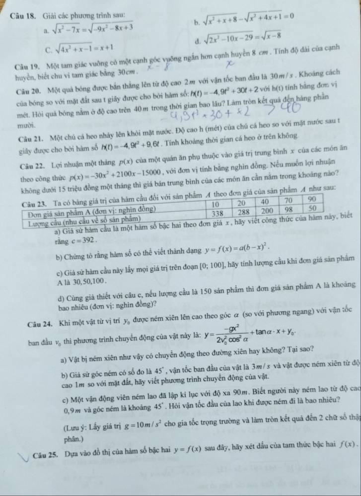 Giải các phương trình sau:
b. sqrt(x^2+x+8)-sqrt(x^2+4x+1)=0
a. sqrt(x^2-7x)=sqrt(-9x^2-8x+3)
C. sqrt(4x^2+x-1)=x+1 d. sqrt(2x^2-10x-29)=sqrt(x-8)
Câu 19. Một tam giác vuông có một cạnh góc vuỡng ngắn hơn cạnh huyển 8 cm . Tính độ dài của cạnh
huyển, biết chu vi tam giác bằng 30cm .
Câu 20. Một quả bóng được bắn thẳng lên từ độ cao 2m với vận tốc ban đầu là 30m/s . Khoảng cách
của bóng so với mặt đất sau t giây được cho bởi hàm số: h(t)=-4,9t^2+30t+2 với h(t) tinh bằng đơn vị
mét. Hỏi quả bóng nằm ở độ cao trên 40m trong thời gian bao lâu? Làm tròn kết quả đến hàng phần
mười.
Câu 21. Một chú cá heo nhảy lên khỏi mặt nước. Độ cao h (mét) của chú cá heo so với mặt nước sau t
giây được cho bởi hàm số h(t)=-4,9t^2+9,6t. Tính khoảng thời gian cá heo ở trên không
Câu 22. Lợi nhuận một tháng p(x) của một quán ăn phụ thuộc vào giá trị trung bình x của các món ăn
theo công thức p(x)=-30x^2+2100x-15000 , với đơn vị tính bằng nghìn đồng. Nếu muốn lợi nhuận
không dưới 15 triệu đồng một tháng thì giá bán trung bình của các món ăn cần nằm trong khoảng nào?
đơn giá của sản phẩm A như sau:
a) Giá sử hàm cầu là một hàm số bậc hai
rằng c=392.
b) Chứng tỏ rằng hàm số có thể viết thành dạng y=f(x)=a(b-x)^2.
c) Giá sử hàm cầu này lấy mọi giá trị trên đoạn [0;100] , hãy tính lượng cầu khi đơn giá sản phẩm
A là 30, 50,100 .
d) Cùng giả thiết với câu c, nếu lượng cầu là 150 sản phẩm thì đơn giá sản phẩm A là khoảng
bao nhiêu (đơn vị: nghìn đồng)?
Câu 24. Khi một vật từ vị trí y_0 được ném xiên lên cao theo góc α (so với phương ngang) với vận tốc
ban đầu v_0 thì phương trình chuyển động của vật này là: y=frac -gx^2(2v_0)^2cos^2alpha +tan alpha · x+y_0.
a) Vật bị ném xiên như vậy có chuyển động theo đường xiên hay không? Tại sao?
b) Giả sử góc ném có số đo là 45° , vận tốc ban đầu của vật là 3m/ s và vật được ném xiên từ độ
cao 1m so với mặt đất, hãy viết phương trình chuyển động của vật.
c) Một vận động viên ném lao đã lập kỉ lục với độ xa 90m. Biết người này ném lao từ độ cao
0,9 m và góc ném là khoảng 45°. Hỏi vận tốc đầu của lao khi được ném đi là bao nhiêu?
(Lưu ý: Lấy giá trị g=10m/s^2 cho gia tốc trọng trường và làm tròn kết quả đến 2 chữ số thật
phân.)
Câu 25. Dựa vào đồ thị của hàm số bậc hai y=f(x) sau đây, hãy xét dầu của tam thức bậc hai f(x).