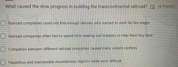 What caused the slow progress in building the transcontinental railroad? (4 Points)
Railroad complanies could not find enough laborers who wanted to work for low wages
Railroad companies often had to spend time seeking out investors to help them buy land
Competion between different railroad companies caused many violent conflicts
Hazardous and inaccessible mountainous regions made work difficult