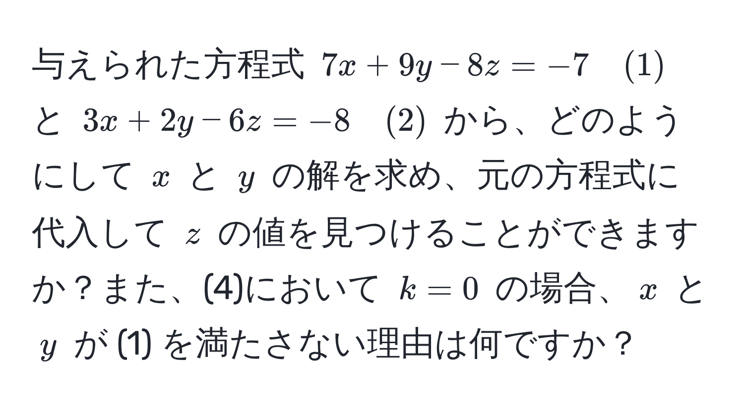 与えられた方程式 $7x + 9y - 8z = -7 quad (1)$ と $3x + 2y - 6z = -8 quad (2)$ から、どのようにして $x$ と $y$ の解を求め、元の方程式に代入して $z$ の値を見つけることができますか？また、(4)において $k=0$ の場合、$x$ と $y$ が (1) を満たさない理由は何ですか？