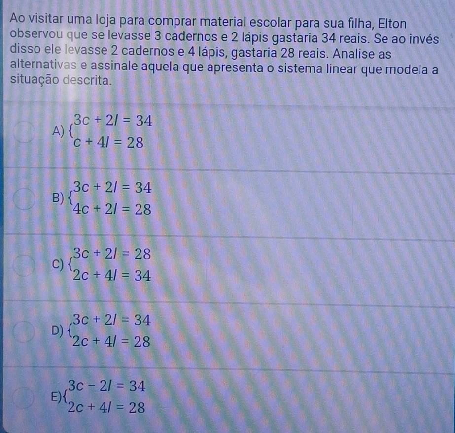 Ao visitar uma loja para comprar material escolar para sua filha, Elton
observou que se levasse 3 cadernos e 2 lápis gastaria 34 reais. Se ao invés
disso ele levasse 2 cadernos e 4 lápis, gastaria 28 reais. Analise as
alternativas e assinale aquela que apresenta o sistema linear que modela a
situação descrita.
A) beginarrayl 3c+2l=34 c+4l=28endarray.
B) beginarrayl 3c+2l=34 4c+2l=28endarray.
C) beginarrayl 3c+2l=28 2c+4l=34endarray.
D) beginarrayl 3c+2l=34 2c+4l=28endarray.
E) beginarrayl 3c-2l=34 2c+4l=28endarray.