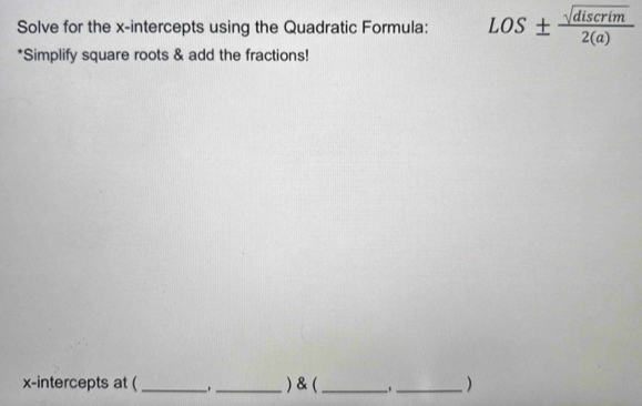 Solve for the x-intercepts using the Quadratic Formula: LOS±  sqrt(discrim)/2(a) 
*Simplify square roots & add the fractions! 
x-intercepts at ( __) & (_ _._ )