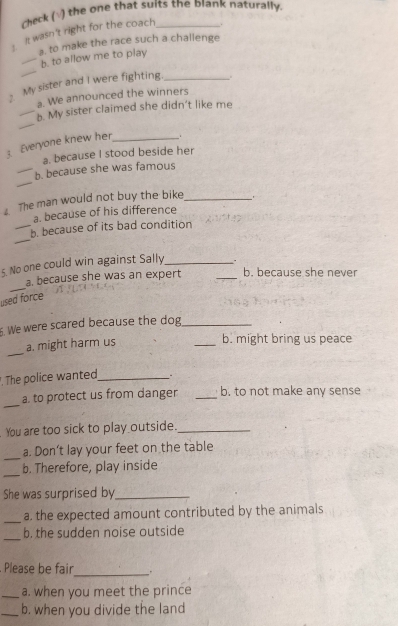 Check (√) the one that suits the blank naturally. 
it wasn't right for the coach _. 
a. to make the race such a challenge 
_ 
_b. to allow me to play 
My sister and I were fighting. _. 
a. We announced the winners 
_ 
_b. My sister claimed she didn’t like me 
3. Everyone knew her _. 
a. because I stood beside her 
_ 
_b. because she was famous 
. The man would not buy the bike_ 
a. because of his difference 
_ 
_b. because of its bad condition 
5. No one could win against Sally_ . 
_ 
a. because she was an expert _b. because she never 
used force 
. We were scared because the dog_ 
_ 
a. might harm us 
_b. might bring us peace 
. The police wanted_ . 
_ 
a. to protect us from danger _b. to not make any sense 
You are too sick to play outside._ 
_ 
a. Don't lay your feet on the table 
_ 
b. Therefore, play inside 
She was surprised by_ 
_a. the expected amount contributed by the animals 
_ 
b. the sudden noise outside 
Please be fair 
_、 . 
_a. when you meet the prince 
_b. when you divide the land