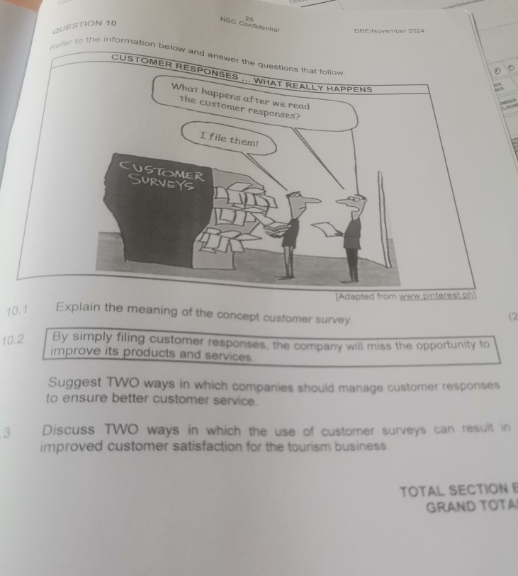 NSC Confidential 
DBE/November 2024 
r to the informat 
ANON 
10.1 Explain the meaning of the concept customer survey. 
(2 
10.2 By simply filing customer responses, the company will miss the opportunity to 
improve its products and services. 
Suggest TWO ways in which companies should manage customer responses 
to ensure better customer service. 
3 Discuss TWO ways in which the use of customer surveys can result in 
improved customer satisfaction for the tourism business. 
TOTAL SECTION 
GRAND TOTA