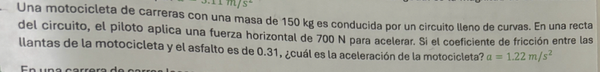 m/s^2
Una motocicleta de carreras con una masa de 150 kg es conducida por un circuito lleno de curvas. En una recta 
del circuito, el piloto aplica una fuerza horizontal de 700 N para acelerar. Si el coeficiente de fricción entre las 
llantas de la motocicleta y el asfalto es de 0.31, ¿cuál es la aceleración de la motocicleta? a=1.22m/s^2