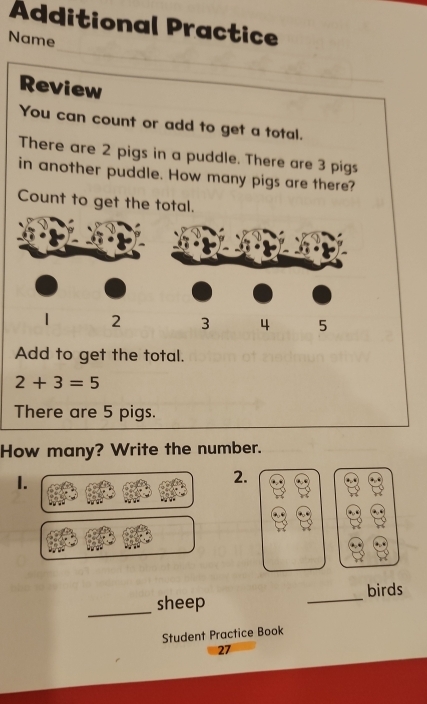 Additional Practice 
_ 
Name 
Review 
You can count or add to get a total. 
There are 2 pigs in a puddle. There are 3 pigs 
in another puddle. How many pigs are there? 
Count to get the total. 
Add to get the total.
2+3=5
There are 5 pigs. 
How many? Write the number. 
1. 
2. 
_ 
birds 
_sheep 
Student Practice Book 
27