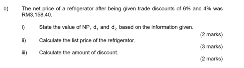 The net price of a refrigerator after being given trade discounts of 6% and 4% was
RM3,158.40. 
i) State the value of NP, d_1 and d_2 based on the information given. 
(2 marks) 
ii) Calculate the list price of the refrigerator. 
(3 marks) 
iii) Calculate the amount of discount. 
(2 marks)