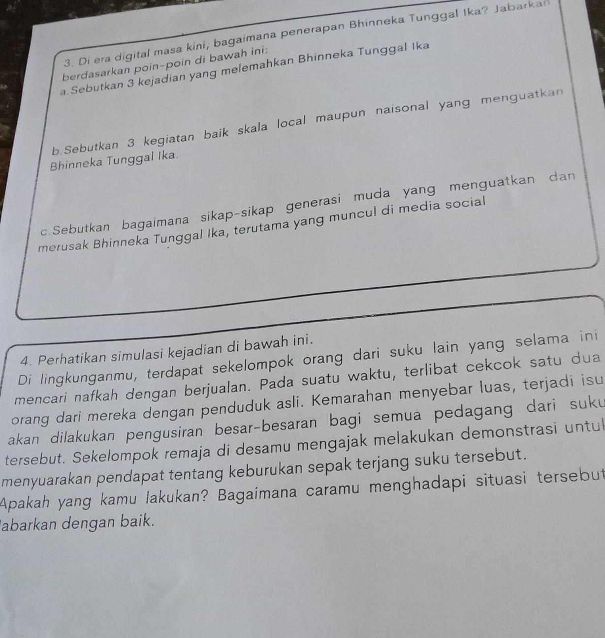 Di era digital masa kini, bagaimana penerapan Bhinneka Tunggal Ika? Jabarkan 
berdasarkan poin-poin di bawah ini: 
a.Sebutkan 3 kejadian yang melemahkan Bhinneka Tunggal Ika 
b.Sebutkan 3 kegiatan baik skala local maupun naisonal yang menguatkan 
Bhinneka Tunggal Ika. 
c.Sebutkan bagaimana sikap-sikap generasi muda yang menguatkan dan 
merusak Bhinneka Tunggal Ika, terutama yang muncul di media social 
4. Perhatikan simulasi kejadian di bawah ini. 
Di lingkunganmu, terdapat sekelompok orang dari suku lain yang selama ini 
mencari nafkah dengan berjualan. Pada suatu waktu, terlibat cekcok satu dua 
orang dari mereka dengan penduduk asli. Kemarahan menyebar luas, terjadi isu 
akan dilakukan pengusiran besar-besaran bagi semua pedagang dari suku 
tersebut. Sekelompok remaja di desamu mengajak melakukan demonstrasi untul 
menyuarakan pendapat tentang keburukan sepak terjang suku tersebut. 
Apakah yang kamu lakukan? Bagaimana caramu menghadapi situasi tersebut 
abarkan dengan baik.