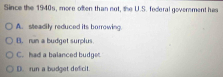 Since the 1940s, more often than not, the U.S. federal government has
A. steadily reduced its borrowing.
B. run a budget surplus.
C. had a balanced budget.
D. run a budget deficit.