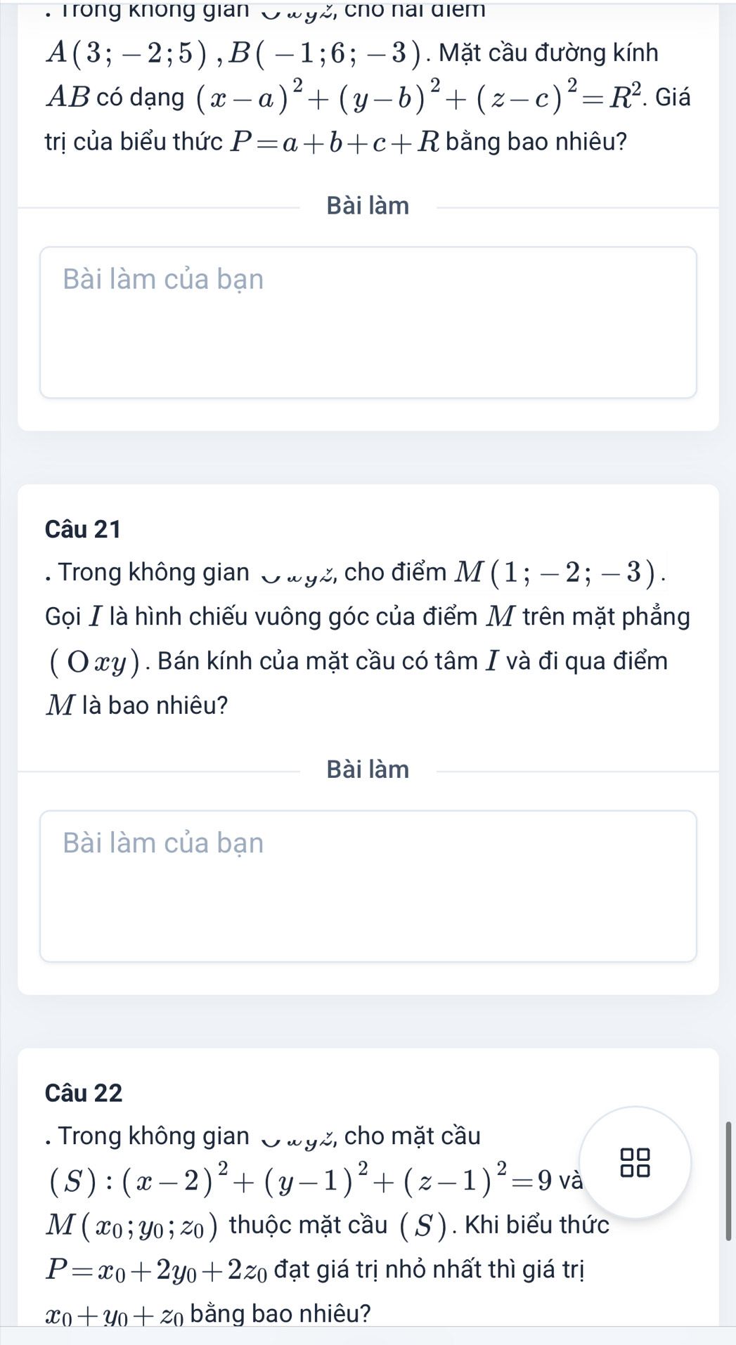 Trong không gian 3 w9z, cho nai điểm
A(3;-2;5), B(-1;6;-3). Mặt cầu đường kính 
AB có dạng (x-a)^2+(y-b)^2+(z-c)^2=R^2. Giá 
trị của biểu thức P=a+b+c+R bằng bao nhiêu? 
Bài làm 
Bài làm của bạn 
Câu 21 
. Trong không gian O wgz, cho điểm M(1;-2;-3). 
Gọi I là hình chiếu vuông góc của điểm M trên mặt phẳng 
( Ο xγ). Bán kính của mặt cầu có tâm I và đi qua điểm 
M là bao nhiêu? 
Bài làm 
Bài làm của bạn 
Câu 22 
. Trong không gian O wgz, cho mặt cầu 
□□
(S):(x-2)^2+(y-1)^2+(z-1)^2=9 và □□
M(x_0;y_0;z_0) thuộc mặt cầu ( S). Khi biểu thức
P=x_0+2y_0+2z_0 đạt giá trị nhỏ nhất thì giá trị
x_0+y_0+z_0 bằng bao nhiêu?