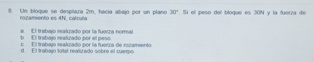 Un bloque se desplaza 2m, hacia abajo por un plano 30°. Si el peso del bloque es 30N y la fuerza de
rozamiento es 4N, calcula:
a. El trabajo realizado por la fuerza normal.
b. El trabajo realizado por el peso.
c. El trabajo realizado por la fuerza de rozamiento.
d. El trabajo total realizado sobre el cuerpo.