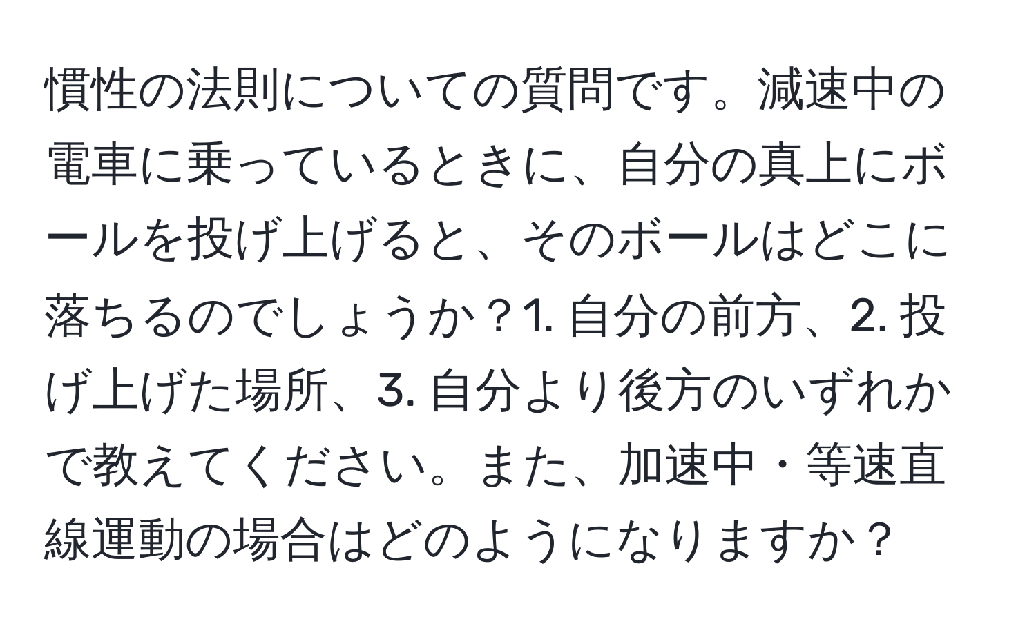 慣性の法則についての質問です。減速中の電車に乗っているときに、自分の真上にボールを投げ上げると、そのボールはどこに落ちるのでしょうか？1. 自分の前方、2. 投げ上げた場所、3. 自分より後方のいずれかで教えてください。また、加速中・等速直線運動の場合はどのようになりますか？