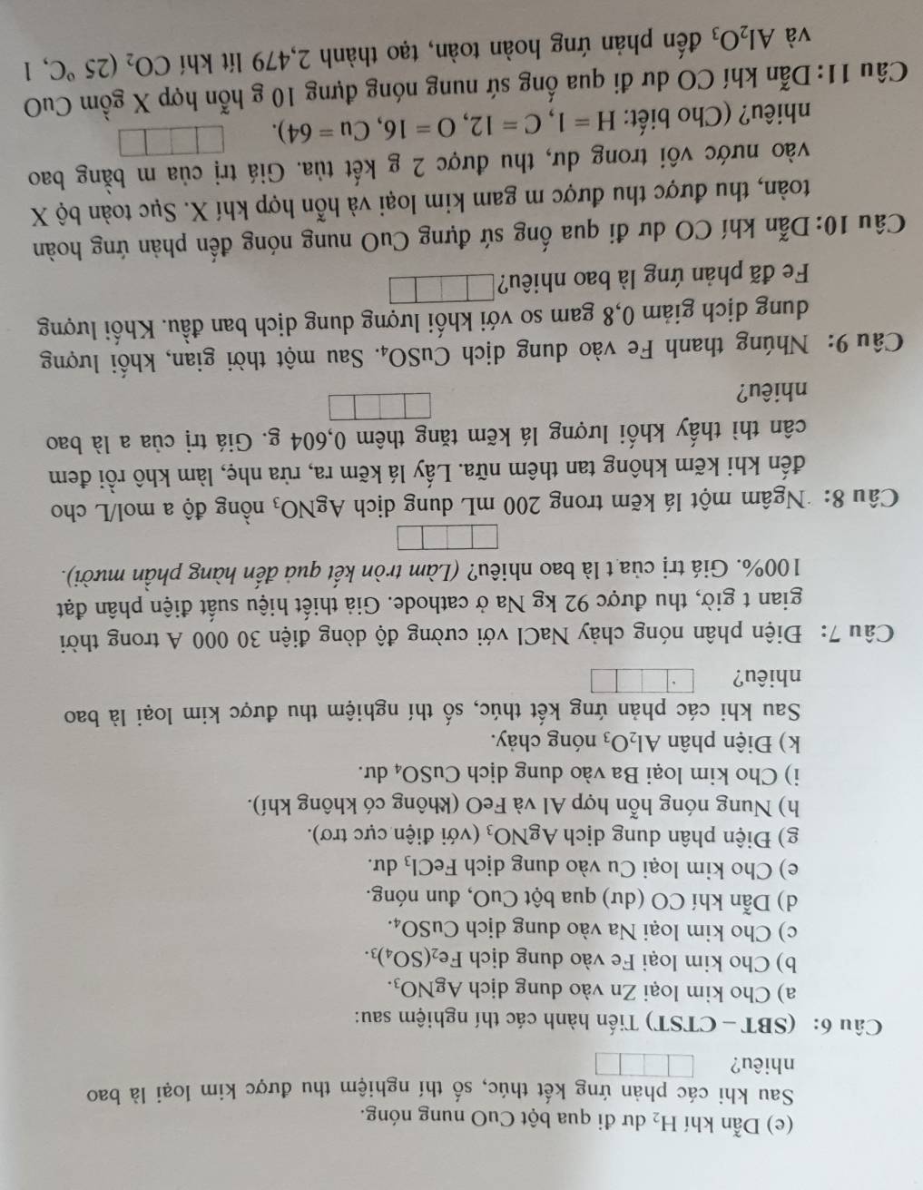 Dẫn khí H_2 dư đi qua bột CuO nung nóng.
Sau khi các phản ứng kết thúc, số thí nghiệm thu được kim loại là bao
nhiêu?
Câu 6: (SBT -CTST) Tiến hành các thí nghiệm sau:
a) Cho kim loại Zn vào dung dịch AgNO_3.
b) Cho kim loại Fe vào dung dịch Fe_2(SO_4)_3.
c) Cho kim loại Na vào dung dịch CuSO_4.
d) Dẫn khí CO (dư) qua bột CuO, đun nóng.
e) Cho kim loại Cu vào dung dịch FeCl_3 du.
g) Điện phân dung dịch AgNO_3 (với điện cực trơ).
h) Nung nóng hỗn hợp Al và FeO (không có không khí).
i) Cho kim loại Ba vào dung dịch CuSO_4 du.
k) Điện phân Al_2O_3 nóng chảy.
Sau khi các phản ứng kết thúc, số thí nghiệm thu được kim loại là bao
nhiêu?
Câu 7: Điện phân nóng chảy NaCl với cường độ dòng điện 30 000 A trong thời
gian t giờ, thu được 92 kg Na ở cathode. Giả thiết hiệu suất điện phân đạt
100%. Giá trị của t là bao nhiêu? (Làm tròn kết quả đến hàng phần mười).
Câu 8: Ngâm một lá kẽm trong 200 mL dung dịch AgNO_3 nồng độ a mol/L cho
đến khi kẽm không tan thêm nữa. Lấy lá kẽm ra, rửa nhẹ, làm khô rồi đem
cân thì thấy khối lượng lá kẽm tăng thêm 0,604 g. Giá trị của a là bao
nhiêu?
Câu 9: Nhúng thanh Fe vào dung dịch CuSO_4. Sau một thời gian, khối lượng
dung dịch giảm 0,8 gam so với khối lượng dung dịch ban đầu. Khối lượng
Fe đã phản ứng là bao nhiêu?
Câu 10:Dẫn khí CO dư đi qua ống sứ đựng CuO nung nóng đến phản ứng hoàn
toàn, thu được thu được m gam kim loại và hỗn hợp khí X. Sục toàn bộ X
vào nước vôi trong dư, thu được 2 g kết tủa. Giá trị của m bằng bao
nhiêu? (Cho biết: H=1,C=12,O=16,Cu=64).
Câu 11:Dẫn khí CO dư đi qua ống sứ nung nóng đựng 10 g hỗn hợp X gồm CuO
và Al_2O_3 đến phản ứng hoàn toàn, tạo thành 2,479 lít khí CO_2(25°C , 1