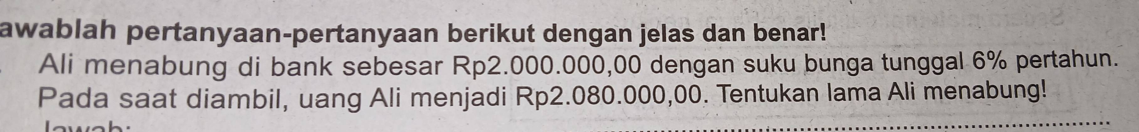 awablah pertanyaan-pertanyaan berikut dengan jelas dan benar! 
Ali menabung di bank sebesar Rp2.000.000,00 dengan suku bunga tunggal 6% pertahun. 
Pada saat diambil, uang Ali menjadi Rp2.080.000,00. Tentukan lama Ali menabung!