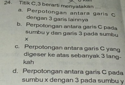 Titik C, 3 berarti menyatakan ...
a. Perpotongan antara garis C
dengan 3 garis lainnya
b. Perpotongan antara garis C pada
sumbu y dan garis 3 pada sumbu
x
c. Perpotongan antara garis C yang
digeser ke atas sebanyak 3 lang-
kah
d. Perpotongan antara garis C pada
sumbu x dengan 3 pada sumbu y