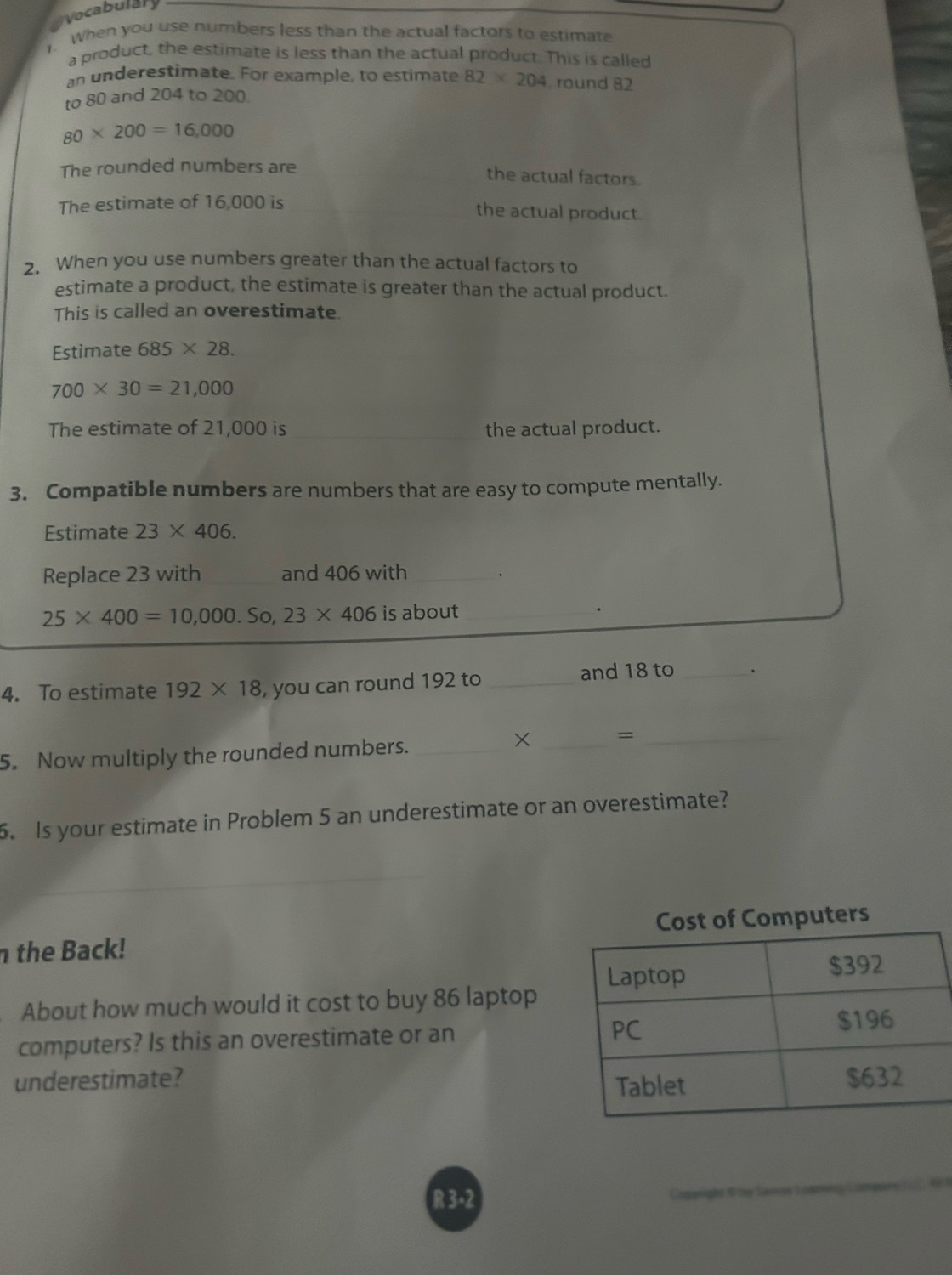 Vocabulary 
. When you use numbers less than the actual factors to estimate 
a product, the estimate is less than the actual product. This is called 
an underestimate. For example, to estimate 82* 204 round 82
to 80 and 204 to 200.
80* 200=16,000
The rounded numbers are 
the actual factors. 
The estimate of 16,000 is the actual product. 
2. When you use numbers greater than the actual factors to 
estimate a product, the estimate is greater than the actual product. 
This is called an overestimate. 
Estimate 685* 28.
700* 30=21,000
The estimate of 21,000 is _the actual product. 
3. Compatible numbers are numbers that are easy to compute mentally. 
Estimate 23* 406. 
Replace 23 with and 406 with_
25* 400=10,000.So,23* 406 is about_ 
. 
4. To estimate 192* 18 , you can round 192 to _and 18 to _、 
5. Now multiply the rounded numbers._ 
× _=_ 
5. Is your estimate in Problem 5 an underestimate or an overestimate? 
the Back! Cost of Computers 
About how much would it cost to buy 86 laptop 
computers? Is this an overestimate or an 
underestimate? 
R 3-2 Capgighs t